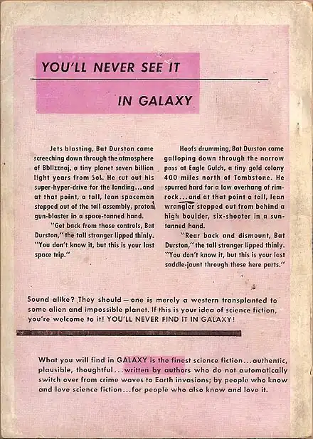 An advertisement with the following text: You'll never see it in Galaxy.  Jets blasting, Bat Durston came screeching down through the atmosphere of Bbllzznaj, a tiny planet seven billion light years from Sol. He cut out his super-hyper-drive for the landing…and at that point, a tall, lean spaceman stepped out of the tail assembly, proton gun-blaster in a space-tanned hand.  "Get back from those controls, Bat Durston," the tall stranger lipped thinly. "You don't know it, but this is your last space trip."  Hoofs drumming, Bat Durston came galloping down through the narrow pass at Eagle Gulch, a tiny gold colony 400 miles north of Tombstone. He spurred hard for a low overhang of rim-rock…and at that point a tall, lean wrangler stepped out from behind a high boulder, six-shooter in a sun-tanned hand.  "Rear back and dismount, Bat Durston," the tall stranger lipped thinly. "You don't know it, but this is your last saddle-jaunt through these here parts."  Sound alike? They should—one is merely a western transplanted to some alien and impossible planet. If this is your idea of science fiction, you're welcome to it! YOU'LL NEVER FIND IT IN GALAXY!  What you will find in Galaxy is the finest science fiction...authentic, plausible, thoughtful...written by authors who do not automatically switch over from crime waves to earth invasions; by people who know and love science fiction...for people who also know and love it.