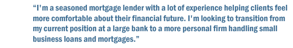 I'm a seasoned mortgage lender with a lot of experience helping clients feel more comfortable about their financial future. I'm looking to transition from my current position at a large bank to a more personal firm handling small business loans and mortgages.