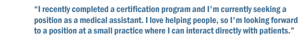 I recently completed a certification program and I'm currently seeking a position as a medical assistant. I love helping people, so I'm looking to find a position at a small practice where I can interact directly with patients.