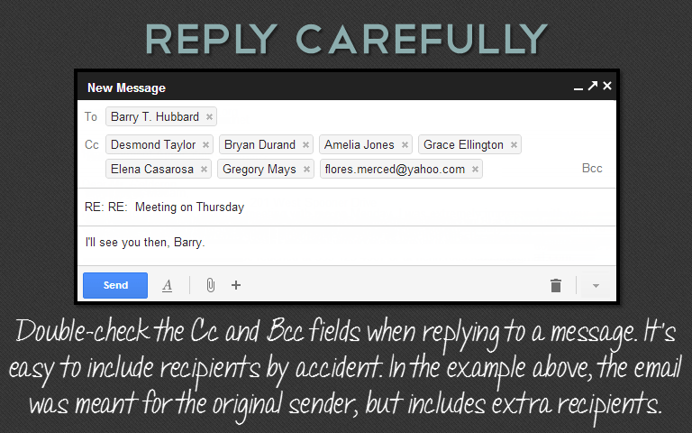 Double-check the Cc and Bcc fields when replying to a message. It’s easy to include recipients by accident. In the example above, the email was meant for the original sender, but includes extra recipients.